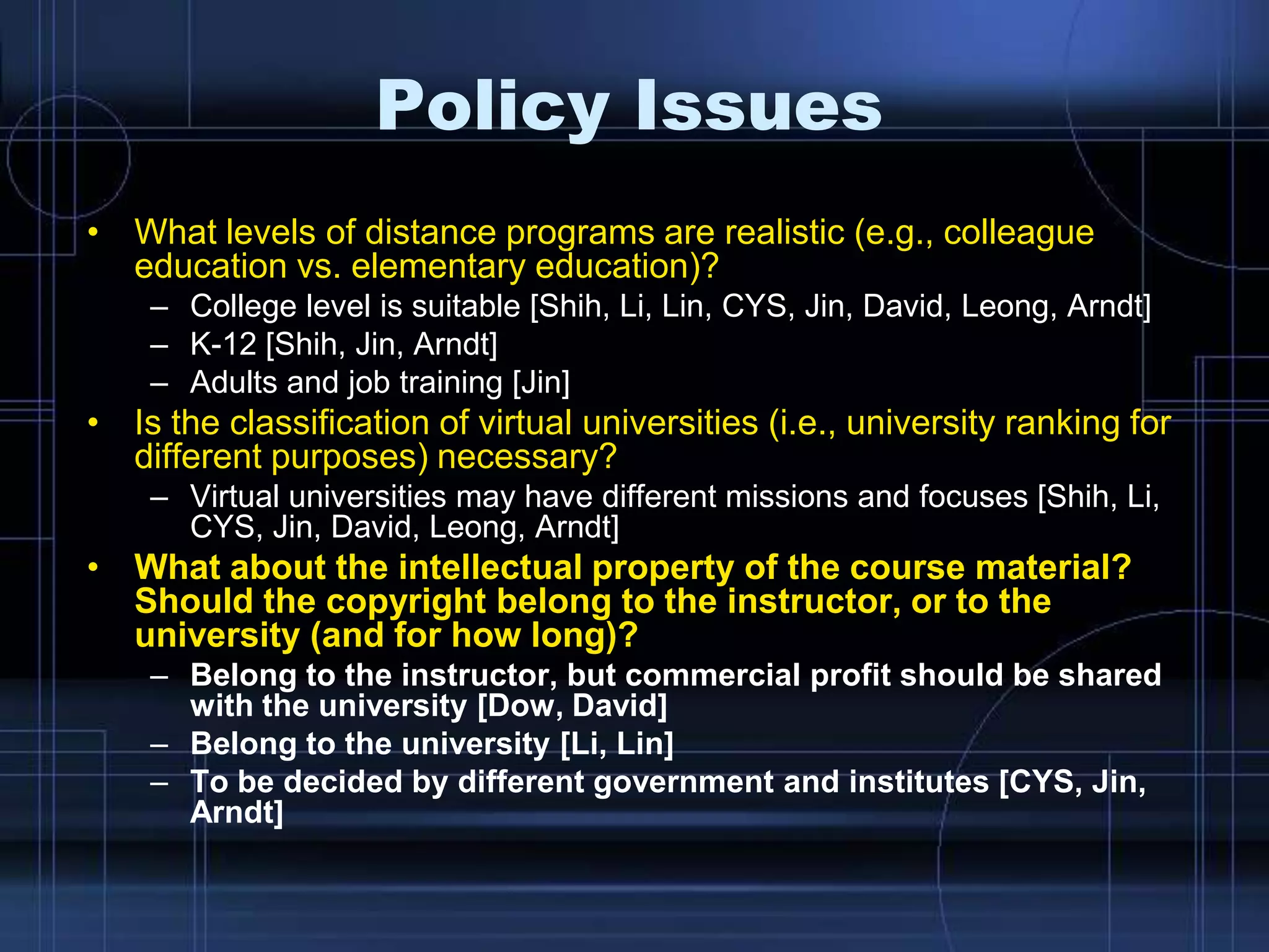 Policy Issues
• What levels of distance programs are realistic (e.g., colleague
education vs. elementary education)?
– College level is suitable [Shih, Li, Lin, CYS, Jin, David, Leong, Arndt]
– K-12 [Shih, Jin, Arndt]
– Adults and job training [Jin]
• Is the classification of virtual universities (i.e., university ranking for
different purposes) necessary?
– Virtual universities may have different missions and focuses [Shih, Li,
CYS, Jin, David, Leong, Arndt]
• What about the intellectual property of the course material?
Should the copyright belong to the instructor, or to the
university (and for how long)?
– Belong to the instructor, but commercial profit should be shared
with the university [Dow, David]
– Belong to the university [Li, Lin]
– To be decided by different government and institutes [CYS, Jin,
Arndt]
 
