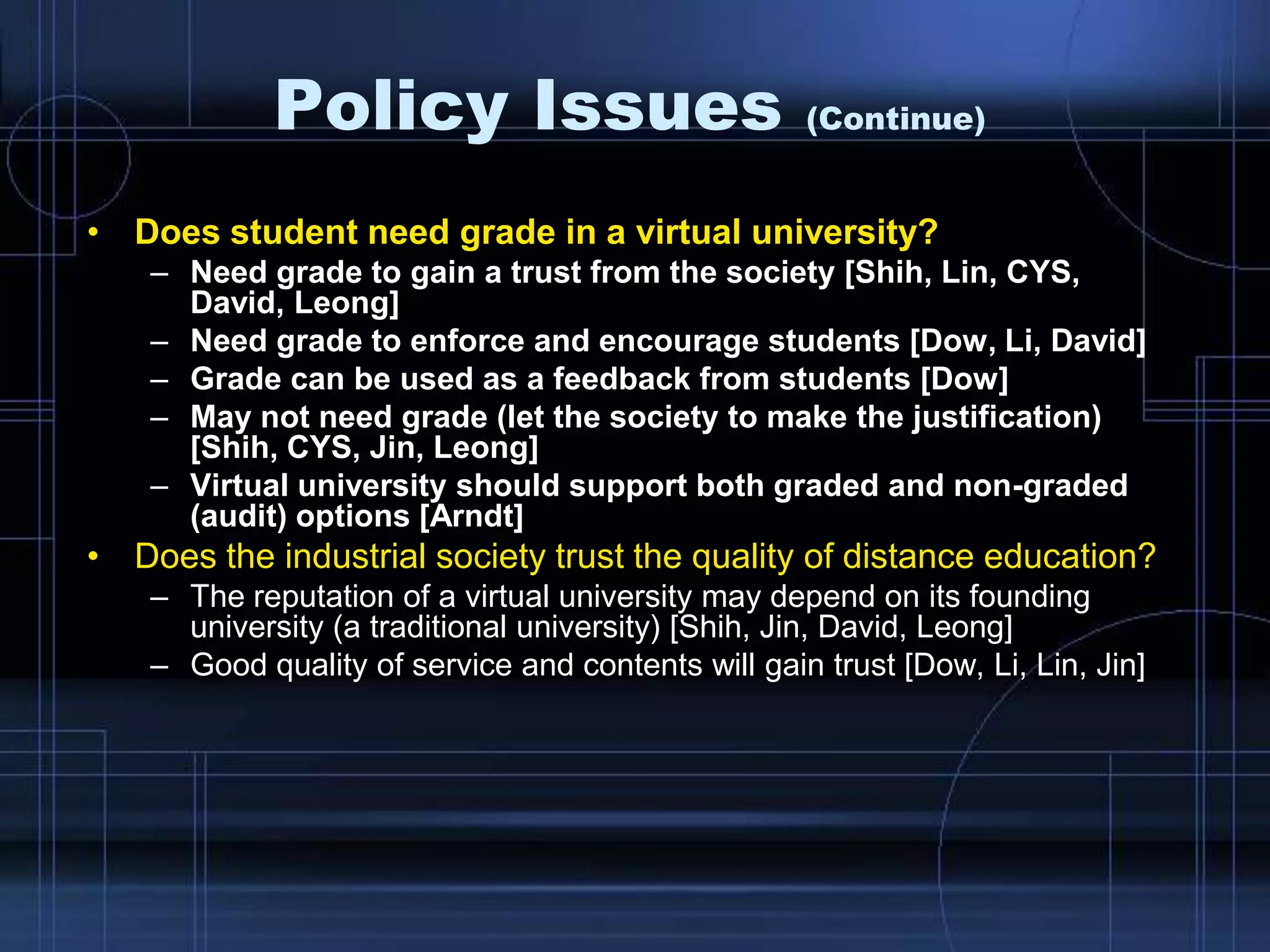 Policy Issues (Continue)
• Does student need grade in a virtual university?
– Need grade to gain a trust from the society [Shih, Lin, CYS,
David, Leong]
– Need grade to enforce and encourage students [Dow, Li, David]
– Grade can be used as a feedback from students [Dow]
– May not need grade (let the society to make the justification)
[Shih, CYS, Jin, Leong]
– Virtual university should support both graded and non-graded
(audit) options [Arndt]
• Does the industrial society trust the quality of distance education?
– The reputation of a virtual university may depend on its founding
university (a traditional university) [Shih, Jin, David, Leong]
– Good quality of service and contents will gain trust [Dow, Li, Lin, Jin]
 