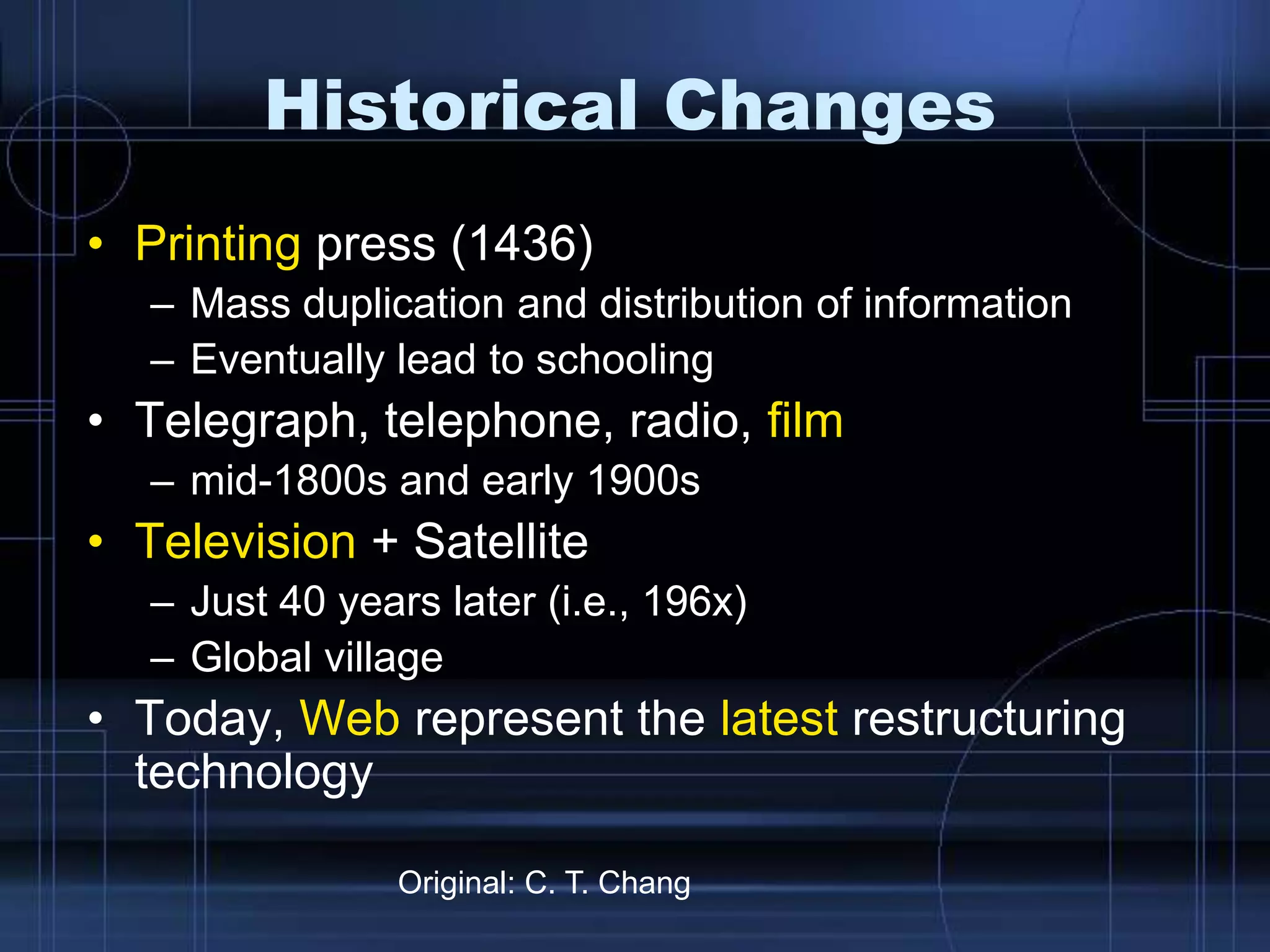 Historical Changes
• Printing press (1436)
– Mass duplication and distribution of information
– Eventually lead to schooling
• Telegraph, telephone, radio, film
– mid-1800s and early 1900s
• Television + Satellite
– Just 40 years later (i.e., 196x)
– Global village
• Today, Web represent the latest restructuring
technology
Original: C. T. Chang
 