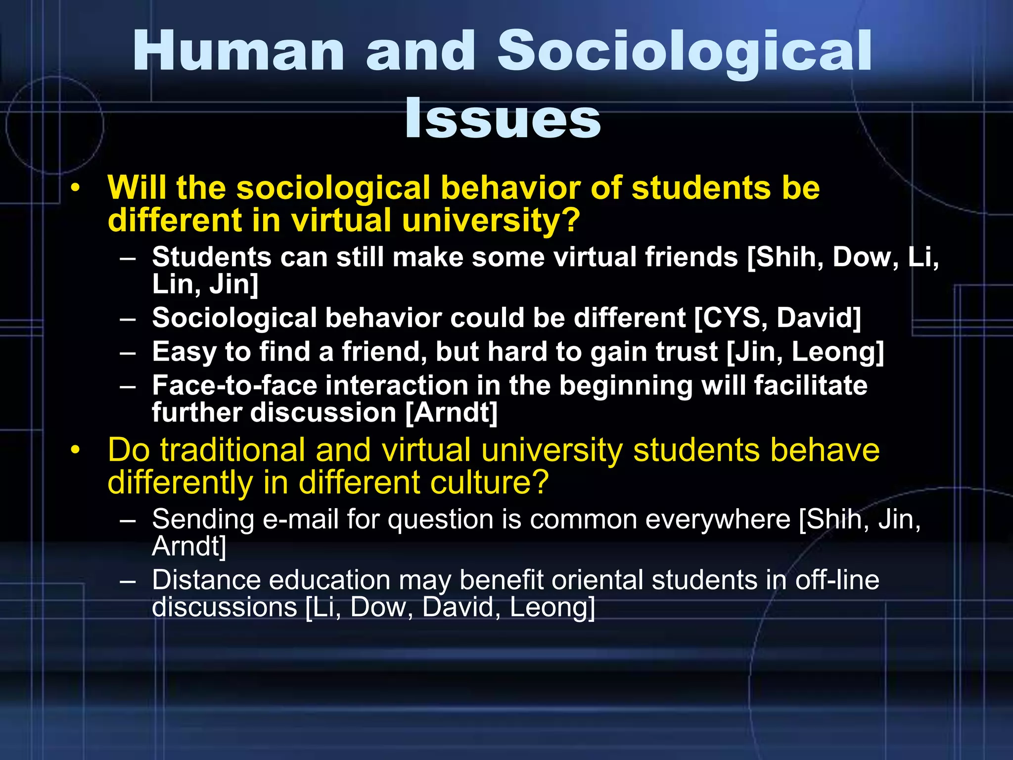 Human and Sociological
Issues
• Will the sociological behavior of students be
different in virtual university?
– Students can still make some virtual friends [Shih, Dow, Li,
Lin, Jin]
– Sociological behavior could be different [CYS, David]
– Easy to find a friend, but hard to gain trust [Jin, Leong]
– Face-to-face interaction in the beginning will facilitate
further discussion [Arndt]
• Do traditional and virtual university students behave
differently in different culture?
– Sending e-mail for question is common everywhere [Shih, Jin,
Arndt]
– Distance education may benefit oriental students in off-line
discussions [Li, Dow, David, Leong]
 