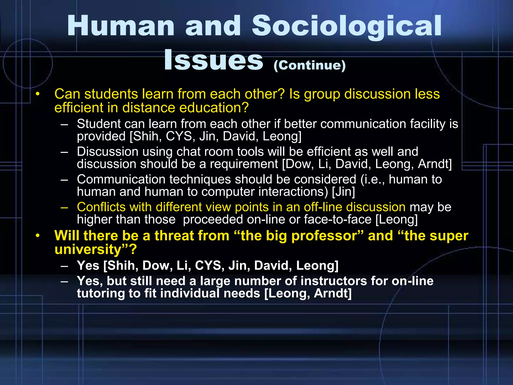 Human and Sociological
Issues (Continue)
• Can students learn from each other? Is group discussion less
efficient in distance education?
– Student can learn from each other if better communication facility is
provided [Shih, CYS, Jin, David, Leong]
– Discussion using chat room tools will be efficient as well and
discussion should be a requirement [Dow, Li, David, Leong, Arndt]
– Communication techniques should be considered (i.e., human to
human and human to computer interactions) [Jin]
– Conflicts with different view points in an off-line discussion may be
higher than those proceeded on-line or face-to-face [Leong]
• Will there be a threat from “the big professor” and “the super
university”?
– Yes [Shih, Dow, Li, CYS, Jin, David, Leong]
– Yes, but still need a large number of instructors for on-line
tutoring to fit individual needs [Leong, Arndt]
 