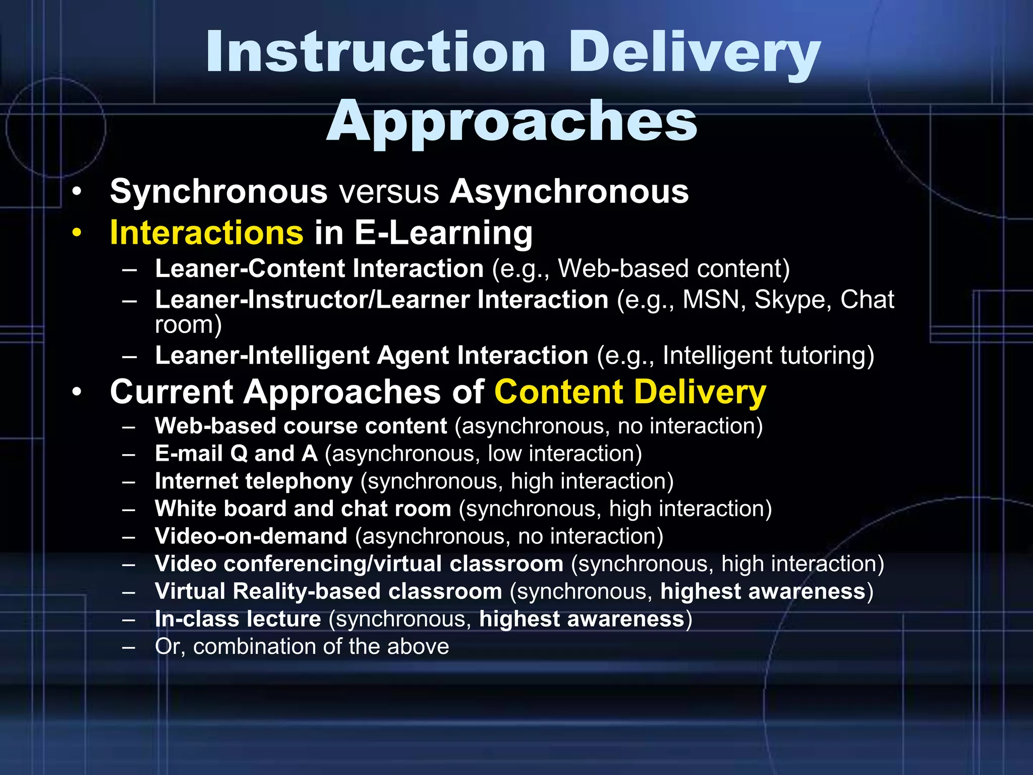 Instruction Delivery
Approaches
• Synchronous versus Asynchronous
• Interactions in E-Learning
– Leaner-Content Interaction (e.g., Web-based content)
– Leaner-Instructor/Learner Interaction (e.g., MSN, Skype, Chat
room)
– Leaner-Intelligent Agent Interaction (e.g., Intelligent tutoring)
• Current Approaches of Content Delivery
– Web-based course content (asynchronous, no interaction)
– E-mail Q and A (asynchronous, low interaction)
– Internet telephony (synchronous, high interaction)
– White board and chat room (synchronous, high interaction)
– Video-on-demand (asynchronous, no interaction)
– Video conferencing/virtual classroom (synchronous, high interaction)
– Virtual Reality-based classroom (synchronous, highest awareness)
– In-class lecture (synchronous, highest awareness)
– Or, combination of the above
 