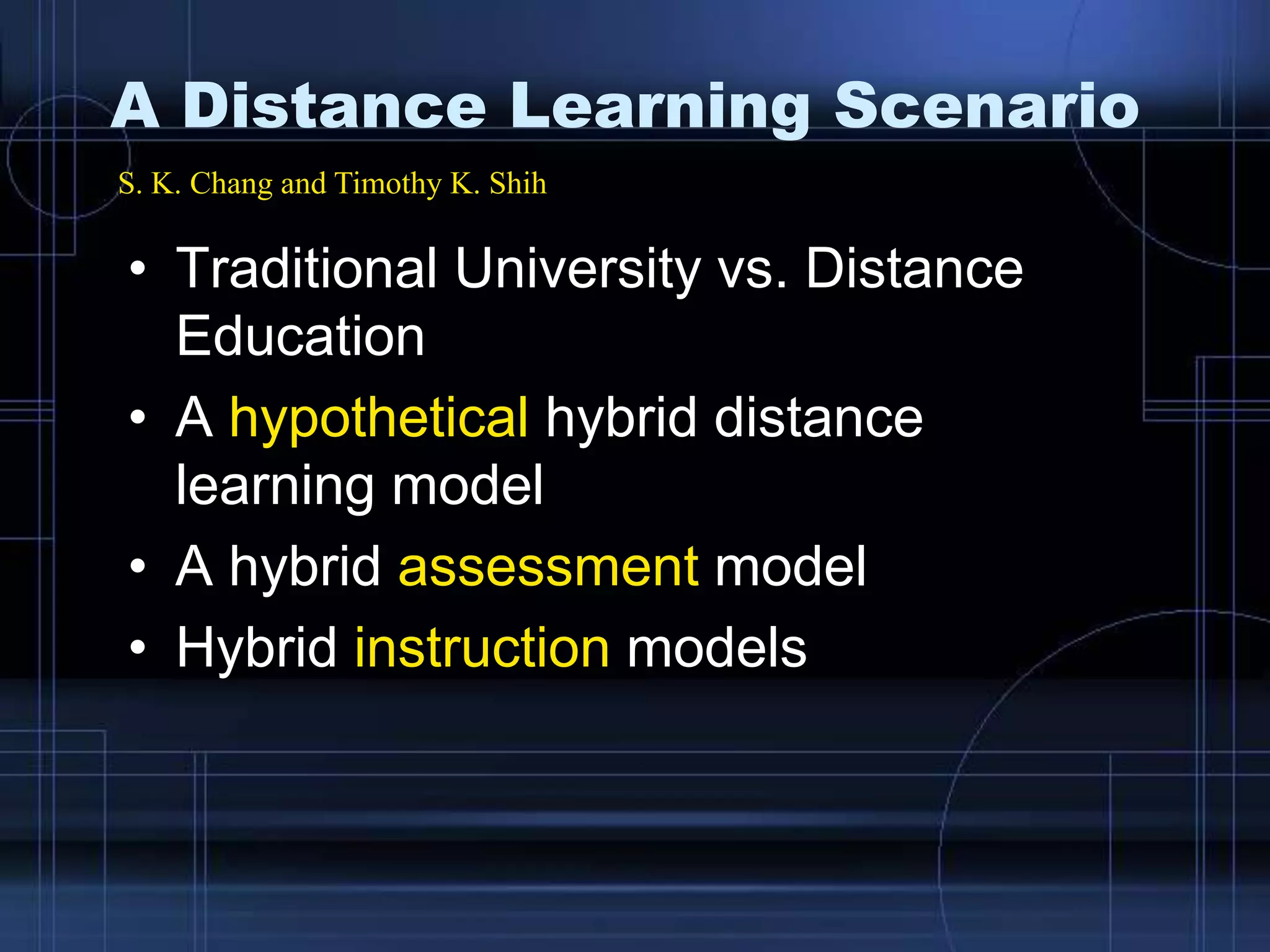 • Traditional University vs. Distance
Education
• A hypothetical hybrid distance
learning model
• A hybrid assessment model
• Hybrid instruction models
S. K. Chang and Timothy K. Shih
A Distance Learning Scenario
 
