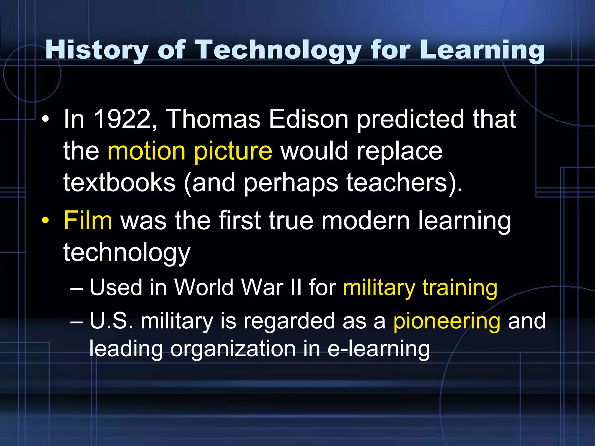 History of Technology for Learning
• In 1922, Thomas Edison predicted that
the motion picture would replace
textbooks (and perhaps teachers).
• Film was the first true modern learning
technology
– Used in World War II for military training
– U.S. military is regarded as a pioneering and
leading organization in e-learning
 