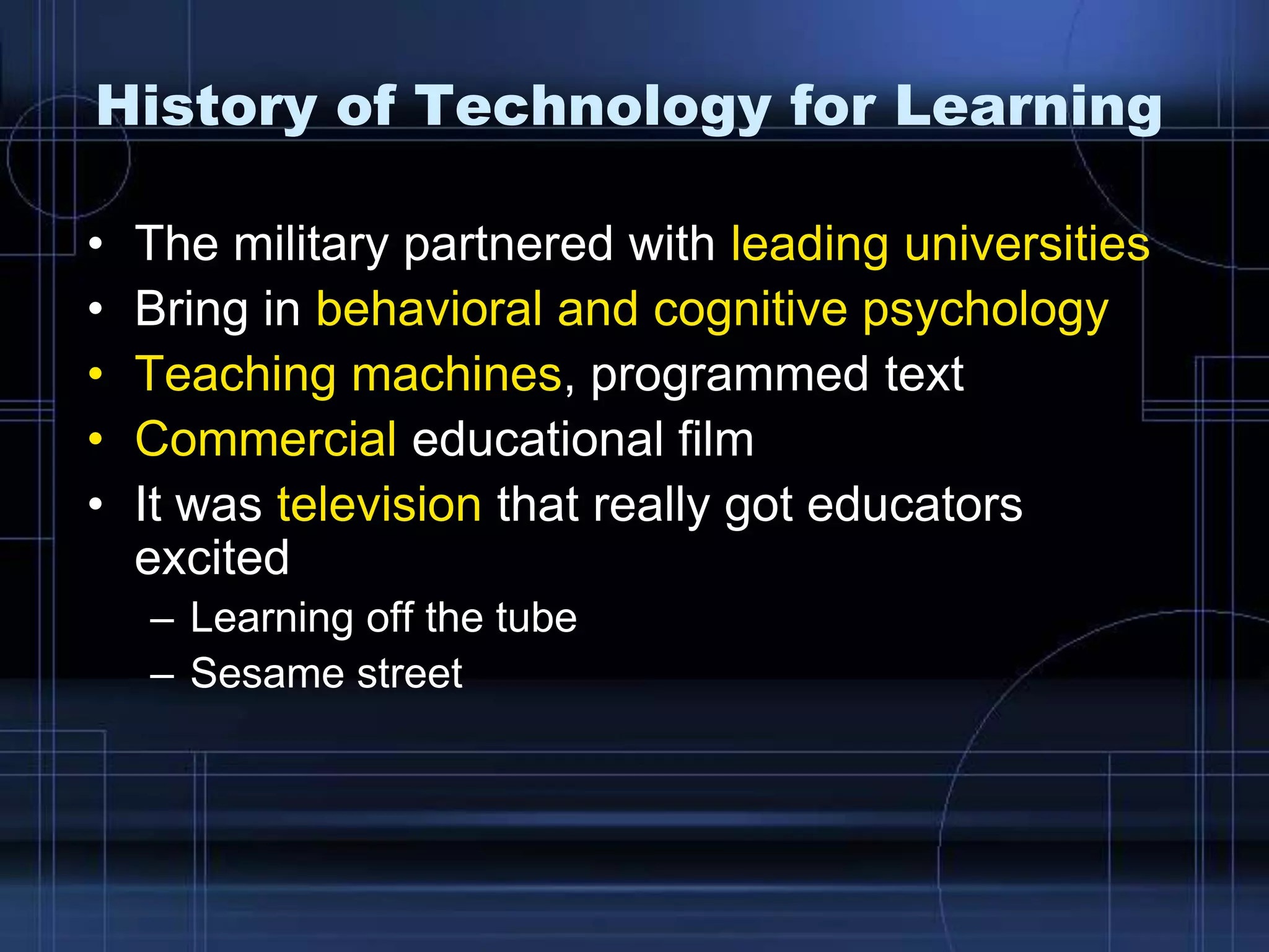 History of Technology for Learning
• The military partnered with leading universities
• Bring in behavioral and cognitive psychology
• Teaching machines, programmed text
• Commercial educational film
• It was television that really got educators
excited
– Learning off the tube
– Sesame street
 