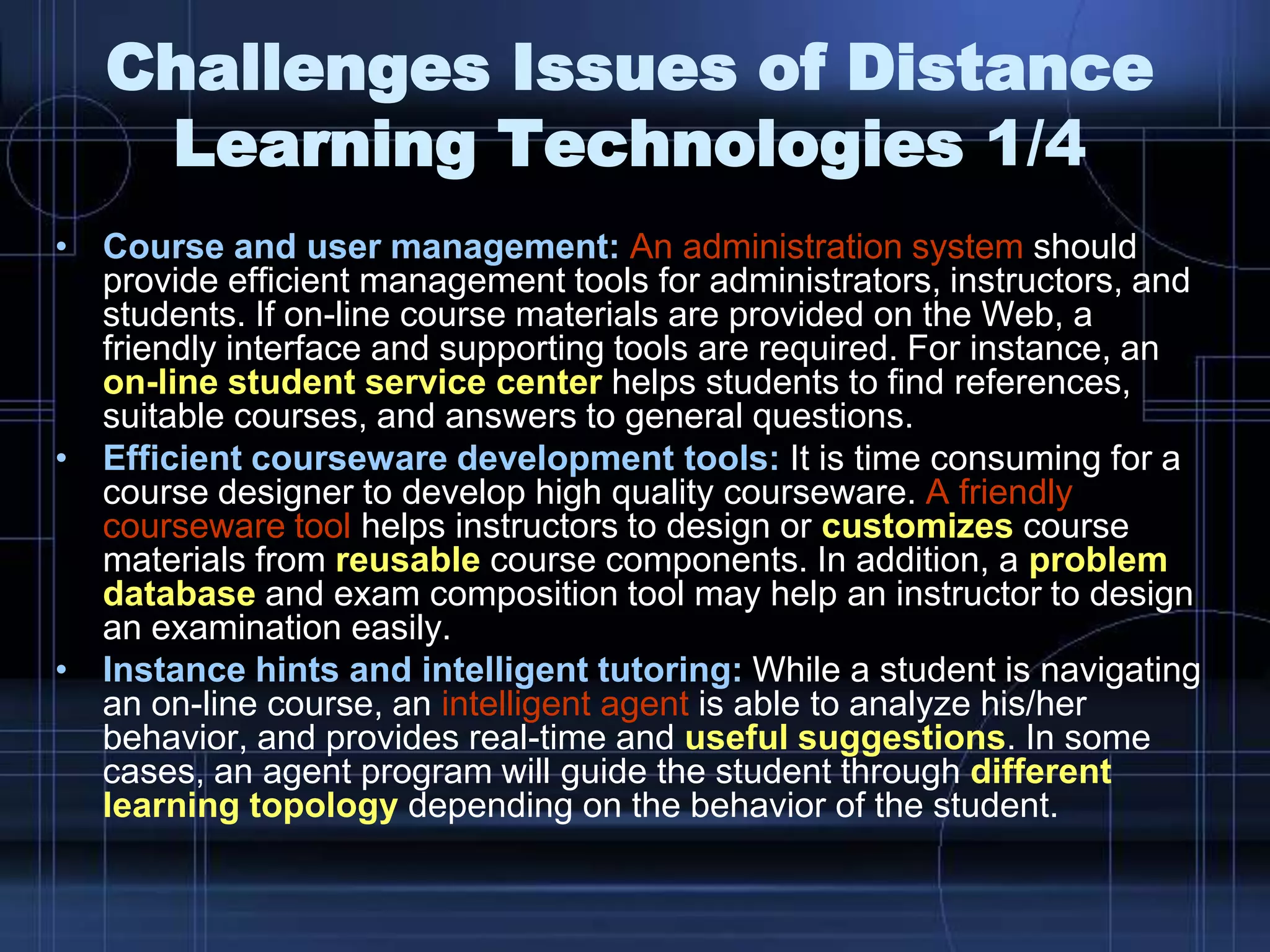 • Course and user management: An administration system should
provide efficient management tools for administrators, instructors, and
students. If on-line course materials are provided on the Web, a
friendly interface and supporting tools are required. For instance, an
on-line student service center helps students to find references,
suitable courses, and answers to general questions.
• Efficient courseware development tools: It is time consuming for a
course designer to develop high quality courseware. A friendly
courseware tool helps instructors to design or customizes course
materials from reusable course components. In addition, a problem
database and exam composition tool may help an instructor to design
an examination easily.
• Instance hints and intelligent tutoring: While a student is navigating
an on-line course, an intelligent agent is able to analyze his/her
behavior, and provides real-time and useful suggestions. In some
cases, an agent program will guide the student through different
learning topology depending on the behavior of the student.
Challenges Issues of Distance
Learning Technologies 1/4
 