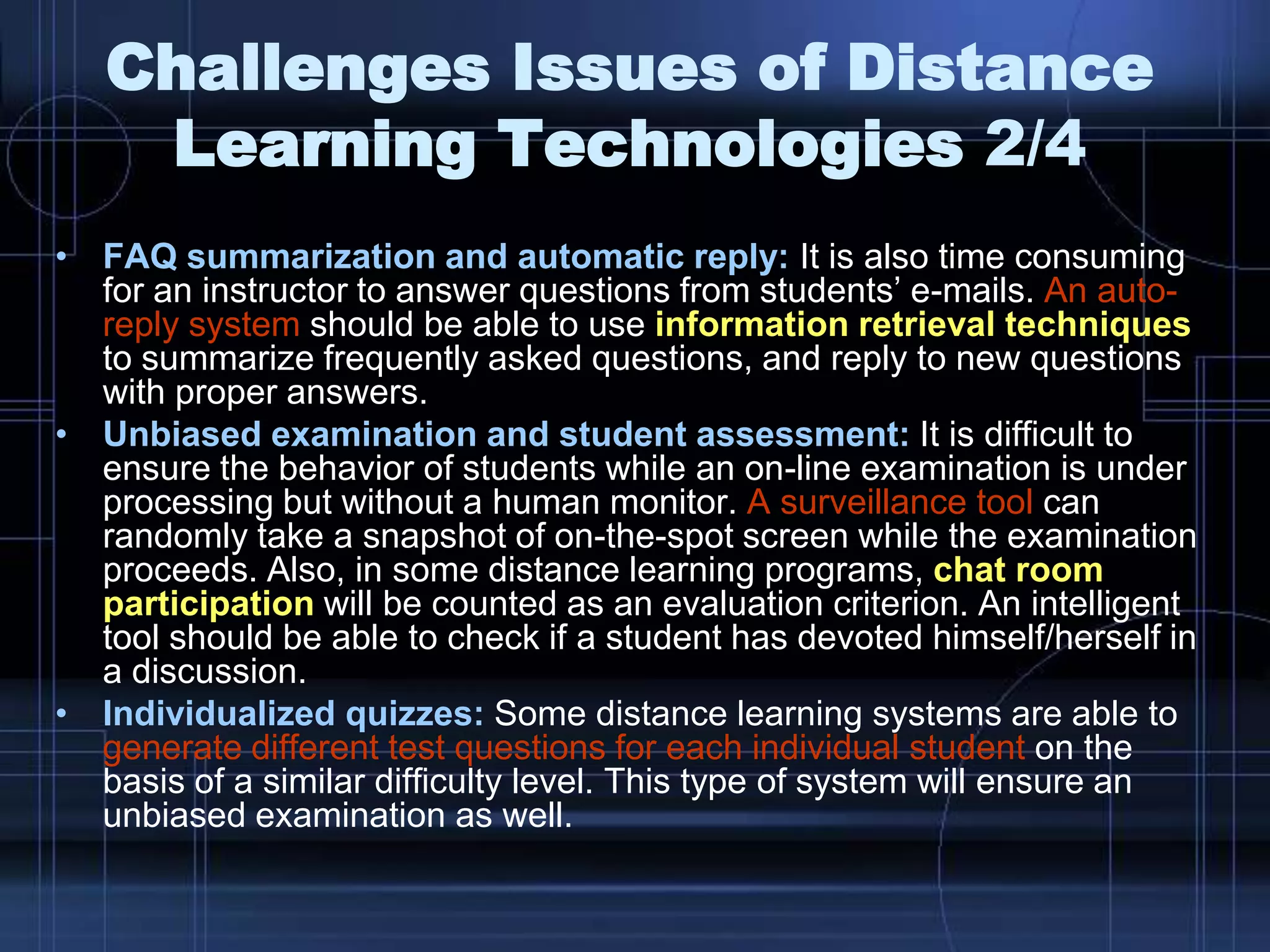 • FAQ summarization and automatic reply: It is also time consuming
for an instructor to answer questions from students’ e-mails. An auto-
reply system should be able to use information retrieval techniques
to summarize frequently asked questions, and reply to new questions
with proper answers.
• Unbiased examination and student assessment: It is difficult to
ensure the behavior of students while an on-line examination is under
processing but without a human monitor. A surveillance tool can
randomly take a snapshot of on-the-spot screen while the examination
proceeds. Also, in some distance learning programs, chat room
participation will be counted as an evaluation criterion. An intelligent
tool should be able to check if a student has devoted himself/herself in
a discussion.
• Individualized quizzes: Some distance learning systems are able to
generate different test questions for each individual student on the
basis of a similar difficulty level. This type of system will ensure an
unbiased examination as well.
Challenges Issues of Distance
Learning Technologies 2/4
 