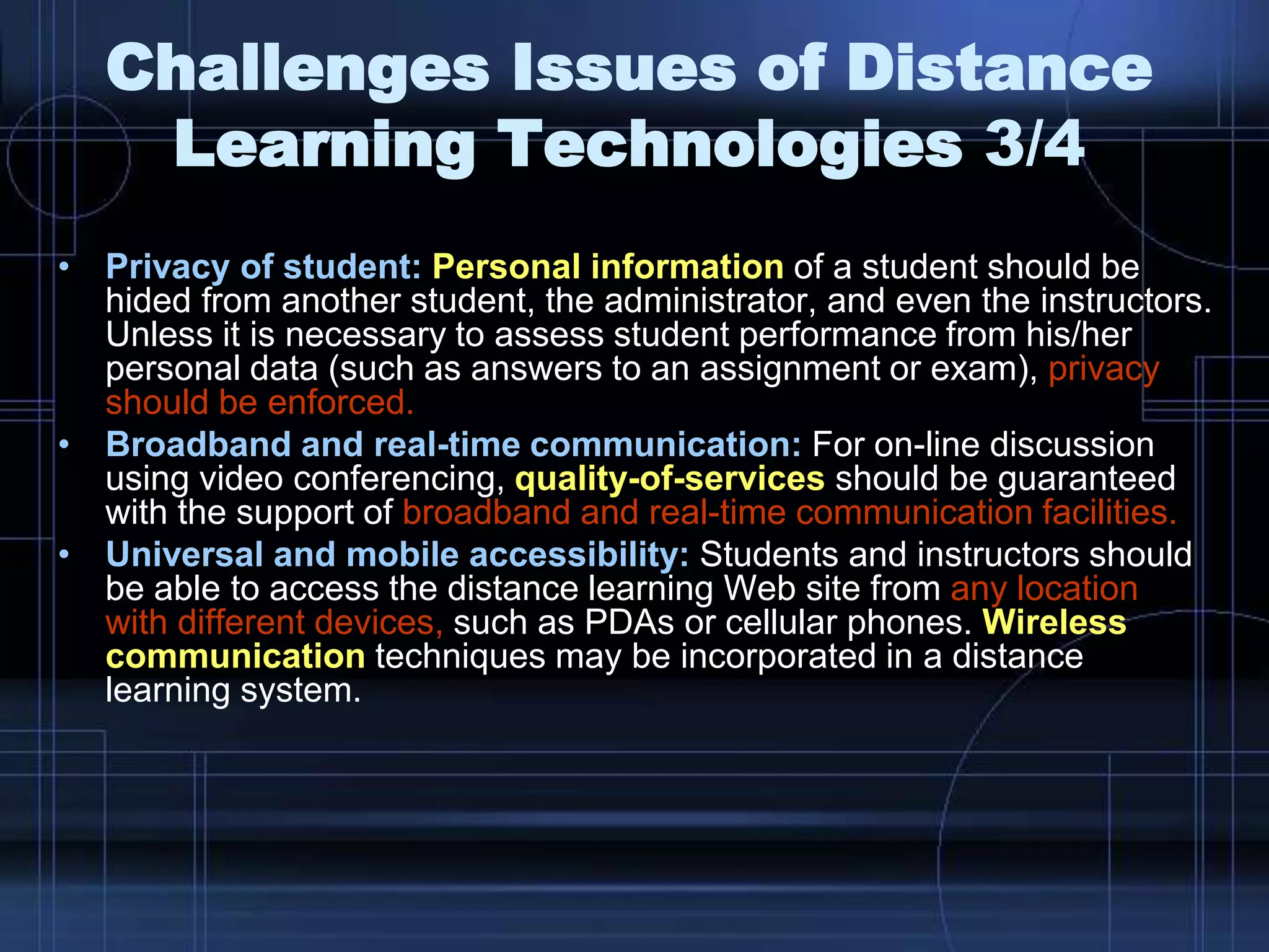 • Privacy of student: Personal information of a student should be
hided from another student, the administrator, and even the instructors.
Unless it is necessary to assess student performance from his/her
personal data (such as answers to an assignment or exam), privacy
should be enforced.
• Broadband and real-time communication: For on-line discussion
using video conferencing, quality-of-services should be guaranteed
with the support of broadband and real-time communication facilities.
• Universal and mobile accessibility: Students and instructors should
be able to access the distance learning Web site from any location
with different devices, such as PDAs or cellular phones. Wireless
communication techniques may be incorporated in a distance
learning system.
Challenges Issues of Distance
Learning Technologies 3/4
 