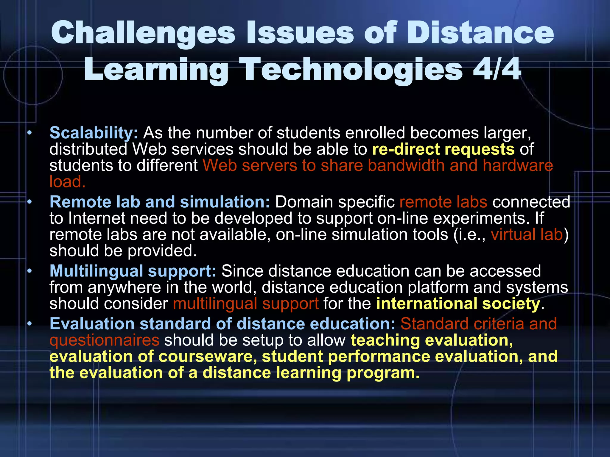 • Scalability: As the number of students enrolled becomes larger,
distributed Web services should be able to re-direct requests of
students to different Web servers to share bandwidth and hardware
load.
• Remote lab and simulation: Domain specific remote labs connected
to Internet need to be developed to support on-line experiments. If
remote labs are not available, on-line simulation tools (i.e., virtual lab)
should be provided.
• Multilingual support: Since distance education can be accessed
from anywhere in the world, distance education platform and systems
should consider multilingual support for the international society.
• Evaluation standard of distance education: Standard criteria and
questionnaires should be setup to allow teaching evaluation,
evaluation of courseware, student performance evaluation, and
the evaluation of a distance learning program.
Challenges Issues of Distance
Learning Technologies 4/4
 