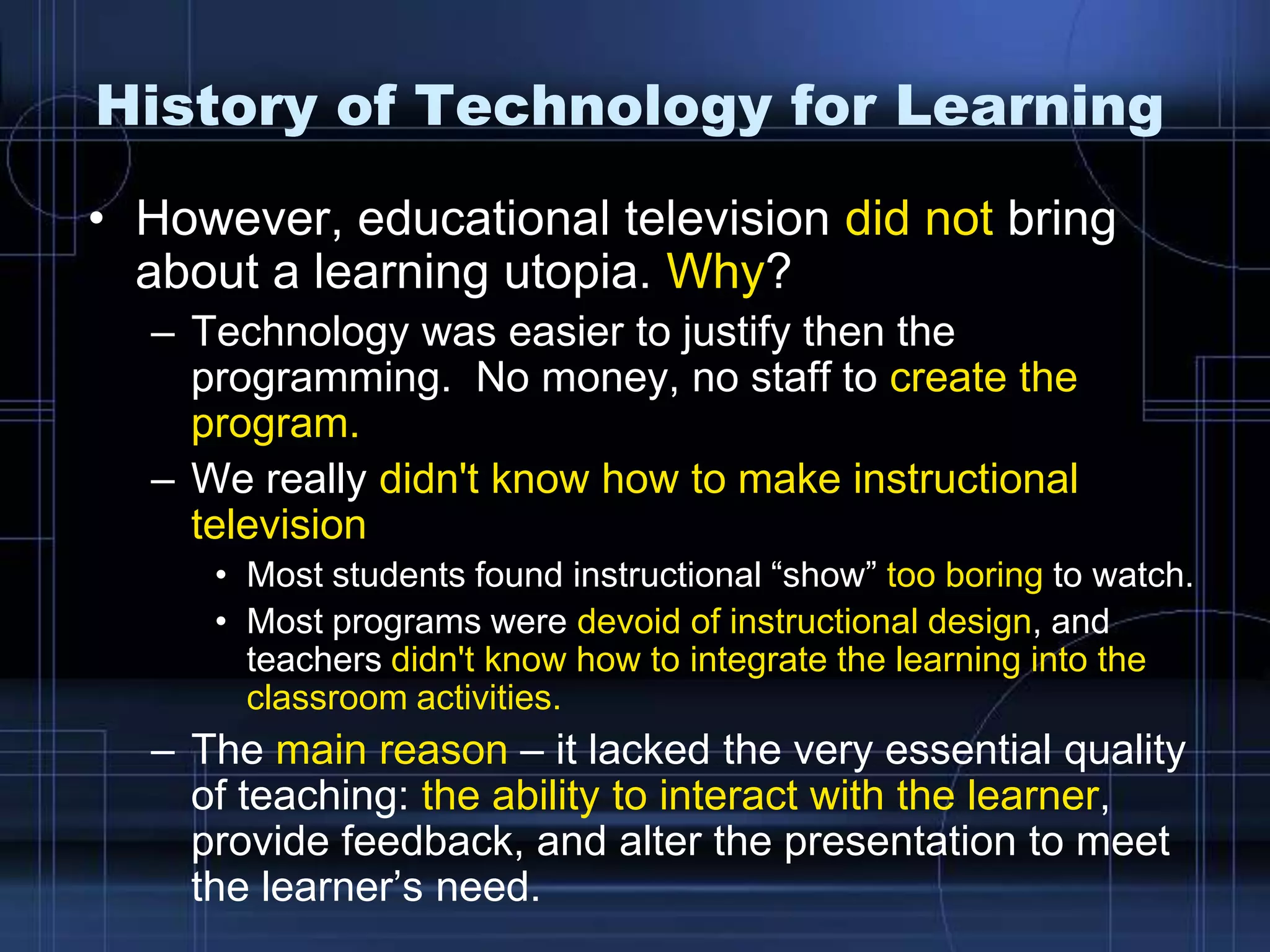 History of Technology for Learning
• However, educational television did not bring
about a learning utopia. Why?
– Technology was easier to justify then the
programming. No money, no staff to create the
program.
– We really didn't know how to make instructional
television
• Most students found instructional “show” too boring to watch.
• Most programs were devoid of instructional design, and
teachers didn't know how to integrate the learning into the
classroom activities.
– The main reason – it lacked the very essential quality
of teaching: the ability to interact with the learner,
provide feedback, and alter the presentation to meet
the learner’s need.
 