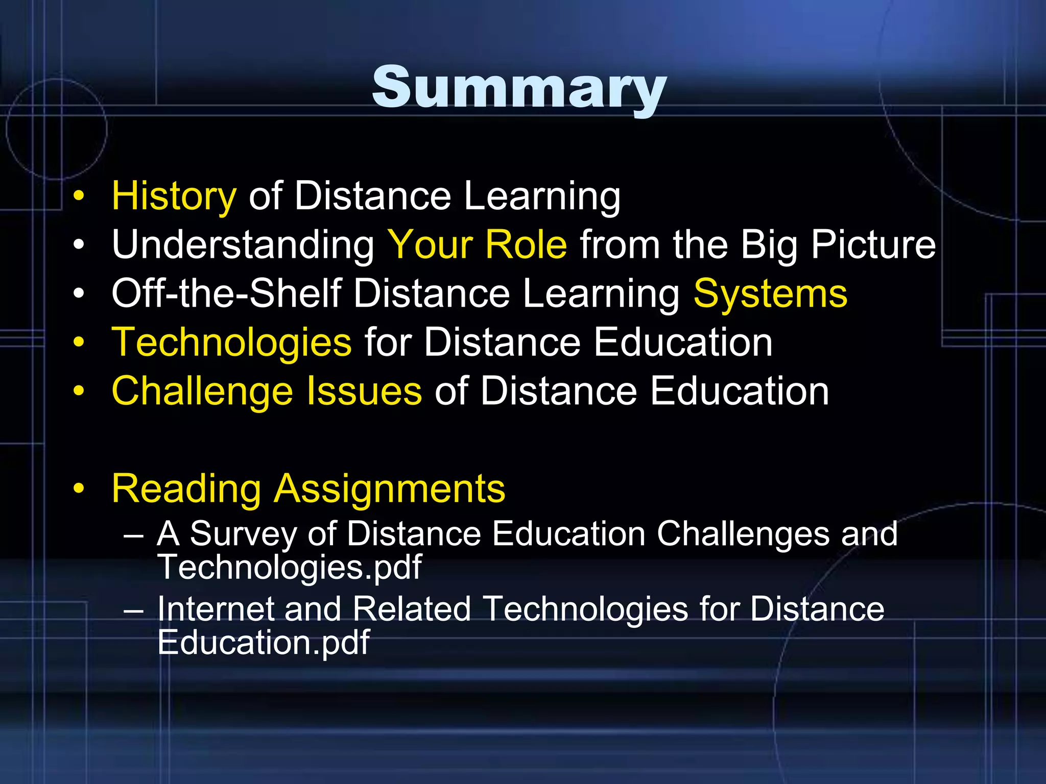 Summary
• History of Distance Learning
• Understanding Your Role from the Big Picture
• Off-the-Shelf Distance Learning Systems
• Technologies for Distance Education
• Challenge Issues of Distance Education
• Reading Assignments
– A Survey of Distance Education Challenges and
Technologies.pdf
– Internet and Related Technologies for Distance
Education.pdf
 