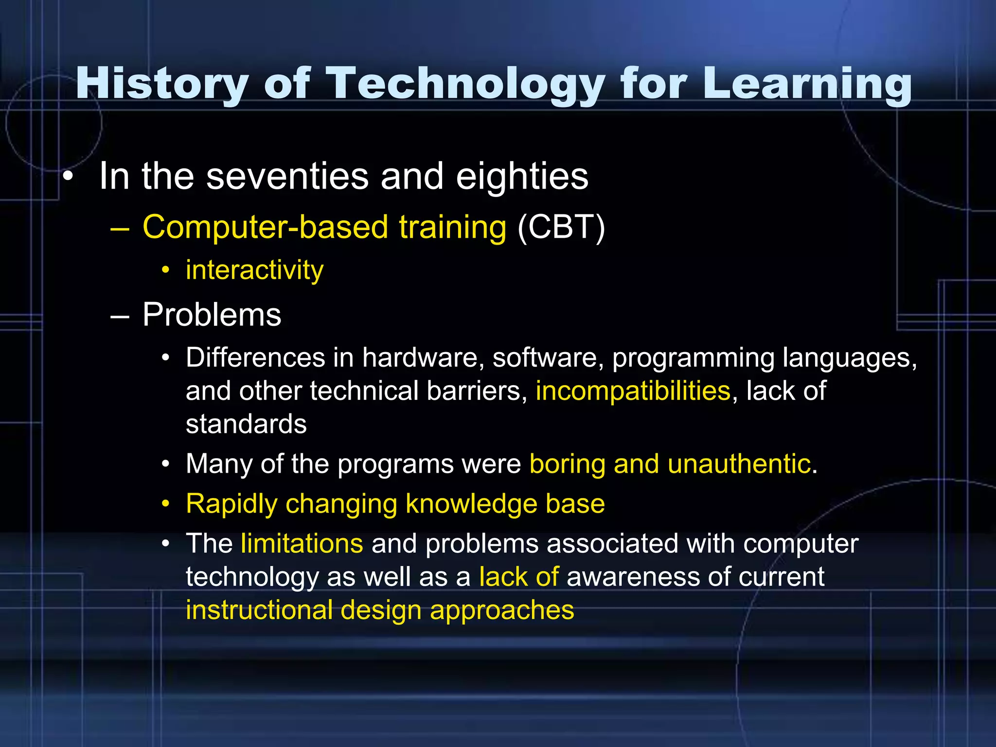 History of Technology for Learning
• In the seventies and eighties
– Computer-based training (CBT)
• interactivity
– Problems
• Differences in hardware, software, programming languages,
and other technical barriers, incompatibilities, lack of
standards
• Many of the programs were boring and unauthentic.
• Rapidly changing knowledge base
• The limitations and problems associated with computer
technology as well as a lack of awareness of current
instructional design approaches
 