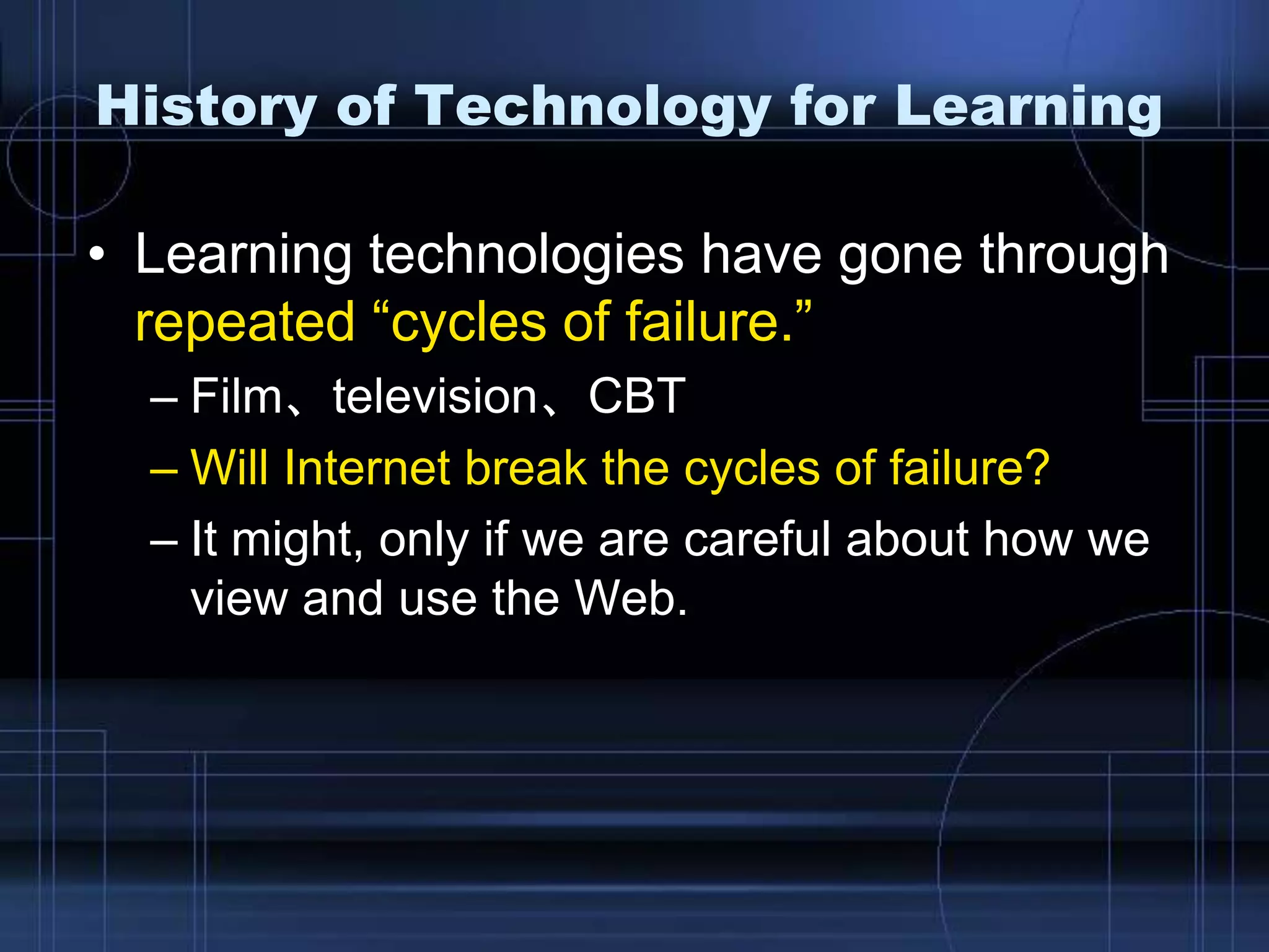 History of Technology for Learning
• Learning technologies have gone through
repeated “cycles of failure.”
– Film、television、CBT
– Will Internet break the cycles of failure?
– It might, only if we are careful about how we
view and use the Web.
 