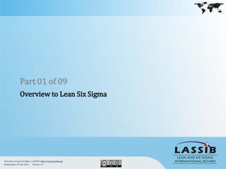 Part 01 of 09
                Overview to Lean Six Sigma




Overview to Lean Six Sigma | LASSIB | http://www.lassib.org/
Release date: 8th Feb, 2011  Version: 1.0
 