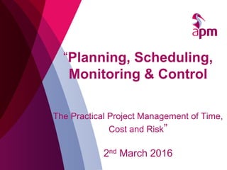 “Planning, Scheduling,
Monitoring & Control
The Practical Project Management of Time,
Cost and Risk”
2nd March 2016
 