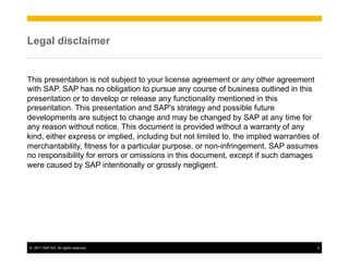 Legal disclaimer


This presentation is not subject to your license agreement or any other agreement
with SAP. SAP has no obligation to pursue any course of business outlined in this
presentation or to develop or release any functionality mentioned in this
presentation. This presentation and SAP's strategy and possible future
developments are subject to change and may be changed by SAP at any time for
any reason without notice. This document is provided without a warranty of any
kind, either express or implied, including but not limited to, the implied warranties of
merchantability, fitness for a particular purpose, or non-infringement. SAP assumes
no responsibility for errors or omissions in this document, except if such damages
were caused by SAP intentionally or grossly negligent.




©  2011 SAP AG. All rights reserved.                                                   2
 