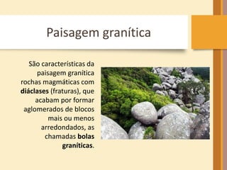 Paisagem granítica 
São características da 
paisagem granítica 
rochas magmáticas com 
diáclases (fraturas), que 
acabam por formar 
aglomerados de blocos 
mais ou menos 
arredondados, as 
chamadas bolas 
graníticas. 
 