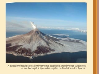 A paisagem basáltica está intimamente associada a fenómenos vulcânicos 
e, em Portugal, é típica das regiões da Madeira e dos Açores. 
 