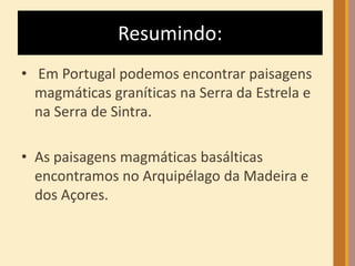 Resumindo: 
• Em Portugal podemos encontrar paisagens 
magmáticas graníticas na Serra da Estrela e 
na Serra de Sintra. 
• As paisagens magmáticas basálticas 
encontramos no Arquipélago da Madeira e 
dos Açores. 
 