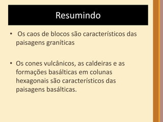 Resumindo 
• Os caos de blocos são característicos das 
paisagens graníticas 
• Os cones vulcânicos, as caldeiras e as 
formações basálticas em colunas 
hexagonais são característicos das 
paisagens basálticas. 
 