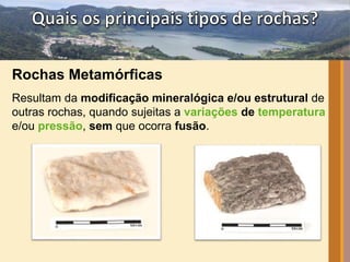 Rochas Metamórficas 
Resultam da modificação mineralógica e/ou estrutural de 
outras rochas, quando sujeitas a variações de temperatura 
e/ou pressão, sem que ocorra fusão. 
 
