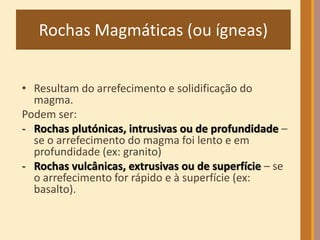 Rochas Magmáticas (ou ígneas) 
• Resultam do arrefecimento e solidificação do 
magma. 
Podem ser: 
- Rochas plutónicas, intrusivas ou de profundidade – 
se o arrefecimento do magma foi lento e em 
profundidade (ex: granito) 
- Rochas vulcânicas, extrusivas ou de superfície – se 
o arrefecimento for rápido e à superfície (ex: 
basalto). 
 