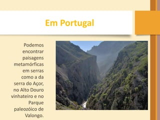 Em Portugal 
Podemos 
encontrar 
paisagens 
metamórficas 
em serras 
como a da 
serra do Açor, 
no Alto Douro 
vinhateiro e no 
Parque 
paleozóico de 
Valongo. 
 