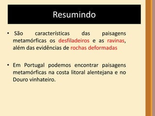 Resumindo 
• São características das paisagens 
metamórficas os desfiladeiros e as ravinas, 
além das evidências de rochas deformadas 
• Em Portugal podemos encontrar paisagens 
metamórficas na costa litoral alentejana e no 
Douro vinhateiro. 
 