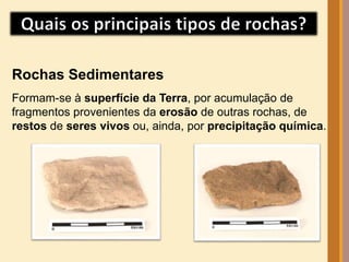 Rochas Sedimentares 
Formam-se à superfície da Terra, por acumulação de 
fragmentos provenientes da erosão de outras rochas, de 
restos de seres vivos ou, ainda, por precipitação química. 
 