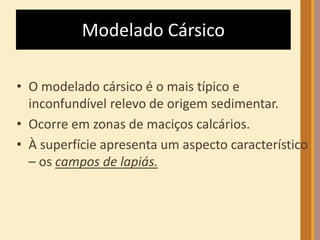Modelado Cársico 
• O modelado cársico é o mais típico e 
inconfundível relevo de origem sedimentar. 
• Ocorre em zonas de maciços calcários. 
• À superfície apresenta um aspecto característico 
– os campos de lapiás. 
 