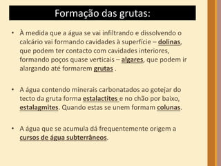 Formação das grutas: 
• À medida que a água se vai infiltrando e dissolvendo o 
calcário vai formando cavidades à superfície – dolinas, 
que podem ter contacto com cavidades interiores, 
formando poços quase verticais – algares, que podem ir 
alargando até formarem grutas . 
• A água contendo minerais carbonatados ao gotejar do 
tecto da gruta forma estalactites e no chão por baixo, 
estalagmites. Quando estas se unem formam colunas. 
• A água que se acumula dá frequentemente origem a 
cursos de água subterrâneos. 
 