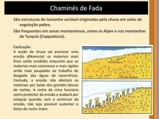 Chaminés de Fada 
São estruturas de tamanho variável originadas pela chuva em solos de 
vegetação pobre. 
São frequentes em zonas montanhosas, como os Alpes e nas montanhas 
da Turquia (Cappadocia). 
Explicação: 
A acção da chuva vai provocar uma 
erosão diferencial: os materiais mais 
finos serão erodidos enquanto que os 
materiais mais volumosos e mais rígidos 
serão mais poupados ao trabalho de 
desgaste das águas de escorrência. 
Contudo, a erosão não afectará os 
materiais por baixo dos grandes blocos 
de rochas. A rocha de cima funciona 
como protector da erosão e acabará por 
colapsar quando, com o continuar da 
erosão, não seja possível sustentar o 
bloco de rocha maior. 
 