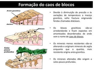 Formação do caos de blocos 
• Devido à diminuição de pressão e às 
variações de temperatura o maciço 
granítico, sofre fractura originando 
fendas chamadas diáclases. 
• Os blocos graníticos vão-se 
arredondando e ficam expostos em 
amontoados desordenados de onde 
vem o nome de caos de blocos. 
• Os minerais menos resistentes vão-se 
alterando e originam minerais de argila 
enquanto que o quartzo, mais 
resistente origina areia granítica. 
• Os minerais alterados dão origem a 
solos pouco profundos. 
 