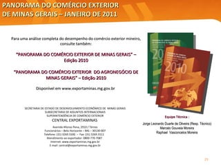 PANORAMA DO COMÉRCIO EXTERIOR  DE MINAS GERAIS – JANEIRO DE 2011 SECRETARIA DE ESTADO DE DESENVOLVIMENTO ECONÔMICO DE  MINAS GERAIS SUBSECRETARIA DE ASSUNTOS INTERNACIONAIS SUPERINTENDÊNCIA DE COMÉRCIO EXTERIOR CENTRAL EXPORTAMINAS   Avenida Afonso Pena, 2910 / Térreo Funcionários – Belo Horizonte – MG – 30130-007 Telefone: (31) 3269.5500  –  Fax: (31) 3269.5511  Atendimento ao exportador: 0800-770-7087  Internet: www.exportaminas.mg.gov.br E-mail: central@exportaminas.mg.gov.br Para uma análise completa do desempenho do comércio exterior mineiro, consulte também: “ PANORAMA DO COMÉRCIO EXTERIOR DE MINAS GERAIS” – Edição 2010 “ PANORAMA DO COMÉRCIO EXTERIOR  DO AGRONEGÓCIO DE MINAS GERAIS” – Edição 2010 Disponível em  www.exportaminas.mg.gov.br  Equipe Técnica : Jorge Leonardo Duarte de Oliveira (Resp. Técnico) Marcelo Gouveia Moreira Raphael  Vasconcelos Moreira 