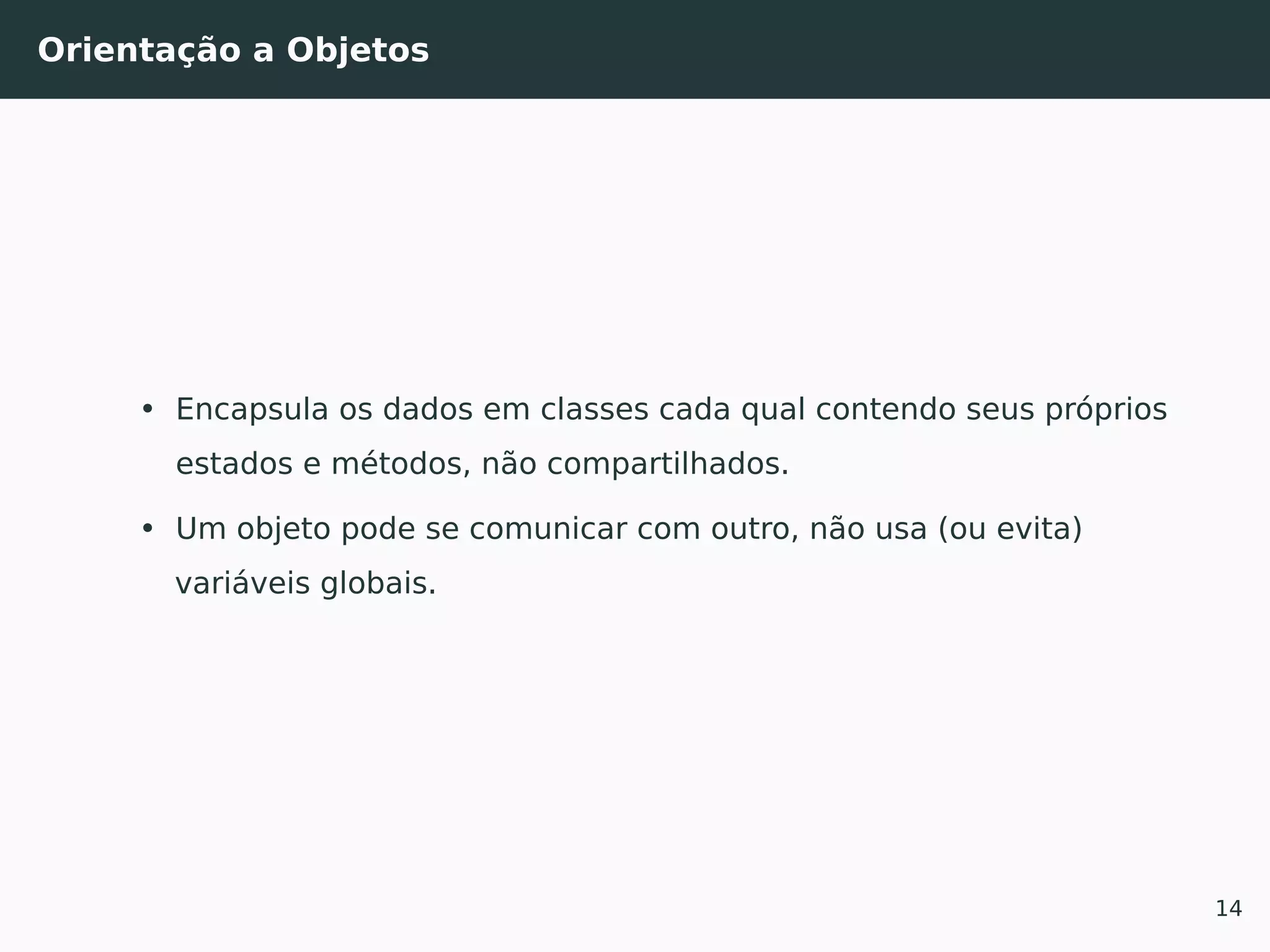Orientação a Objetos
• Encapsula os dados em classes cada qual contendo seus próprios
estados e métodos, não compartilhados.
• Um objeto pode se comunicar com outro, não usa (ou evita)
variáveis globais.
14
 