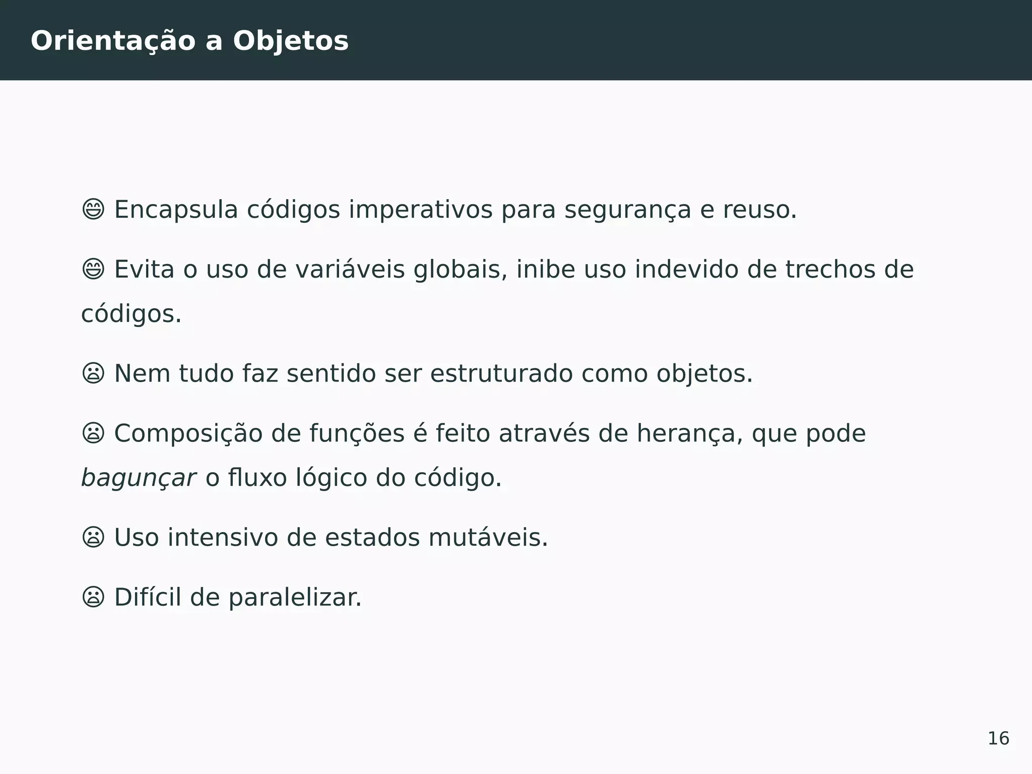 Orientação a Objetos
😄 Encapsula códigos imperativos para segurança e reuso.
😄 Evita o uso de variáveis globais, inibe uso indevido de trechos de
códigos.
😦 Nem tudo faz sentido ser estruturado como objetos.
😦 Composição de funções é feito através de herança, que pode
bagunçar o ﬂuxo lógico do código.
😦 Uso intensivo de estados mutáveis.
😦 Difícil de paralelizar.
16
 