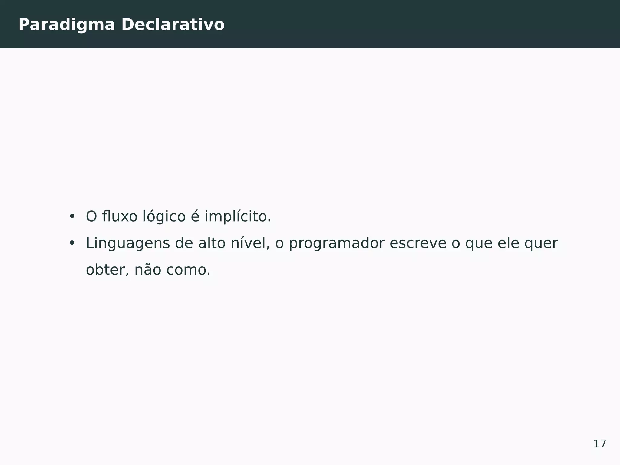 Paradigma Declarativo
• O ﬂuxo lógico é implícito.
• Linguagens de alto nível, o programador escreve o que ele quer
obter, não como.
17
 