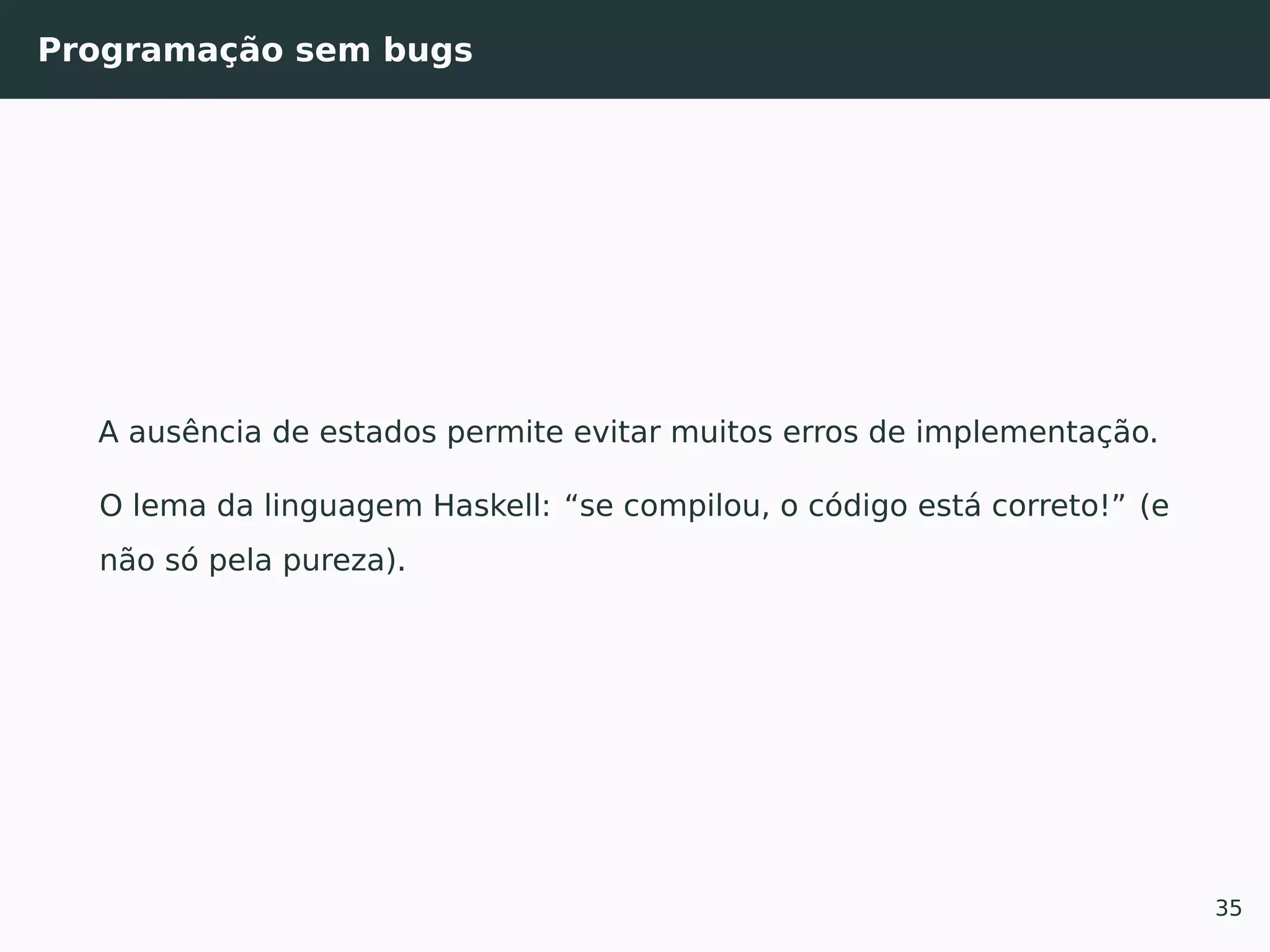 Programação sem bugs
A ausência de estados permite evitar muitos erros de implementação.
O lema da linguagem Haskell: “se compilou, o código está correto!” (e
não só pela pureza).
35
 