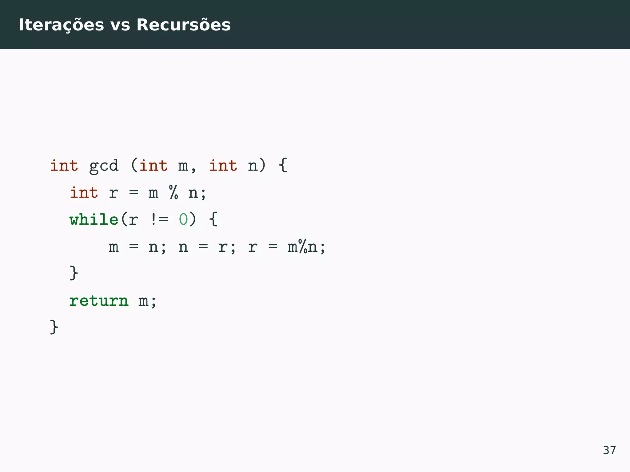Iterações vs Recursões
int gcd (int m, int n) {
int r = m % n;
while(r != 0) {
m = n; n = r; r = m%n;
}
return m;
}
37
 