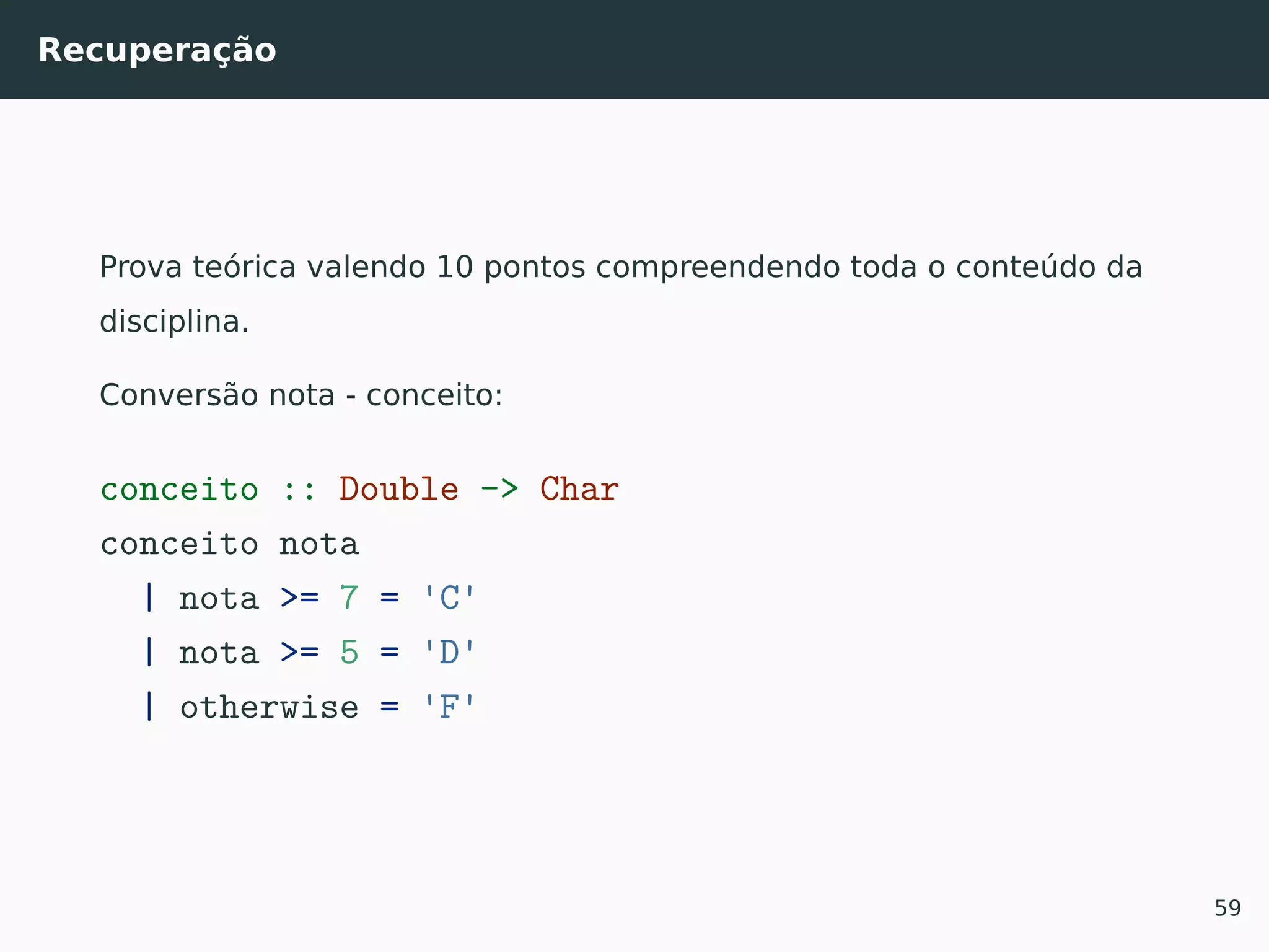 Recuperação
Prova teórica valendo 10 pontos compreendendo toda o conteúdo da
disciplina.
Conversão nota - conceito:
conceito :: Double -> Char
conceito nota
| nota >= 7 = 'C'
| nota >= 5 = 'D'
| otherwise = 'F'
59
 