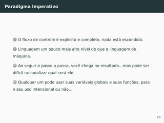Paradigma Imperativo
😄 O ﬂuxo de controle é explícito e completo, nada está escondido.
😄 Linguagem um pouco mais alto nível do que a linguagem de
máquina.
😦 Ao seguir o passo a passo, você chega no resultado…mas pode ser
difícil racionalizar qual será ele.
😦 Qualquer um pode usar suas variáveis globais e suas funções, para
o seu uso intencional ou não…
10
 