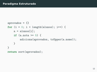 Paradigma Estruturado
aprovados = {}
for (i = 0; i < length(alunos); i++) {
a = alunos[i];
if (a.nota >= 5) {
adiciona(aprovados, toUpper(a.nome));
}
}
return sort(aprovados);
12
 