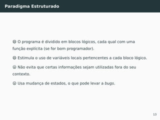 Paradigma Estruturado
😄 O programa é dividido em blocos lógicos, cada qual com uma
função explícita (se for bom programador).
😄 Estimula o uso de variáveis locais pertencentes a cada bloco lógico.
😦 Não evita que certas informações sejam utilizadas fora do seu
contexto.
😦 Usa mudança de estados, o que pode levar a bugs.
13
 