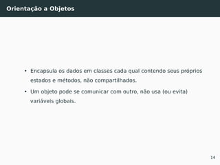 Orientação a Objetos
• Encapsula os dados em classes cada qual contendo seus próprios
estados e métodos, não compartilhados.
• Um objeto pode se comunicar com outro, não usa (ou evita)
variáveis globais.
14
 