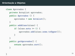 Orientação a Objetos
class Aprovados {
private ArrayList aprovados;
public Aprovados () {
aprovados = new ArraList();
}
public addAluno(aluno) {
if (aluno.nota >= 5) {
aprovados.add(aluno.nome.toUpper());
}
}
public getAprovados() {
return aprovados.sort();
}
} 15
 