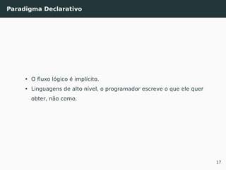 Paradigma Declarativo
• O ﬂuxo lógico é implícito.
• Linguagens de alto nível, o programador escreve o que ele quer
obter, não como.
17
 