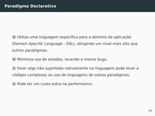 Paradigma Declarativo
😄 Utiliza uma linguagem especíﬁca para o domínio da aplicação
(Domain Speciﬁc Language - DSL), atingindo um nível mais alto que
outros paradigmas.
😄 Minimiza uso de estados, levando a menos bugs.
😦 Fazer algo não suportado nativamente na linguagem pode levar a
códigos complexos ou uso de linguagens de outros paradigmas.
😦 Pode ter um custo extra na performance.
19
 