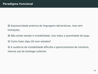 Paradigma Funcional
😄 Expressividade próxima de linguagens declarativas, mas sem
limitações.
😄 Não existe estado e mutabilidade, isso reduz a quantidade de bugs.
😦 Como fazer algo útil sem estados?
😦 A ausência de mutabilidade diﬁculta o gerenciamento de memória,
intenso uso de Garbage collector.
25
 
