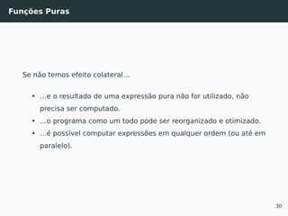 Funções Puras
Se não temos efeito colateral…
• …e o resultado de uma expressão pura não for utilizado, não
precisa ser computado.
• …o programa como um todo pode ser reorganizado e otimizado.
• …é possível computar expressões em qualquer ordem (ou até em
paralelo).
30
 