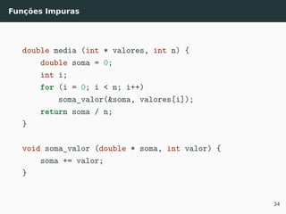Funções Impuras
double media (int * valores, int n) {
double soma = 0;
int i;
for (i = 0; i < n; i++)
soma_valor(&soma, valores[i]);
return soma / n;
}
void soma_valor (double * soma, int valor) {
soma += valor;
}
34
 